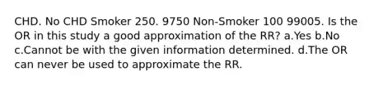 CHD. No CHD Smoker 250. 9750 Non-Smoker 100 99005. Is the OR in this study a good approximation of the RR? a.Yes b.No c.Cannot be with the given information determined. d.The OR can never be used to approximate the RR.