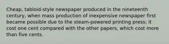 Cheap, tabloid-style newspaper produced in the nineteenth century, when mass production of inexpensive newspaper first became possible due to the steam-powered printing press; it cost one cent compared with the other papers, which cost more than five cents.