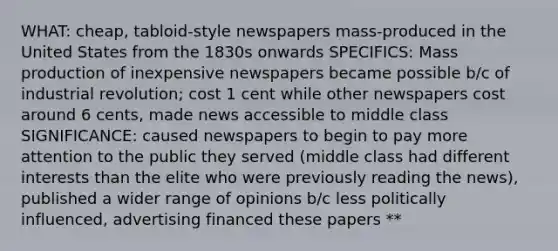 WHAT: cheap, tabloid-style newspapers mass-produced in the United States from the 1830s onwards SPECIFICS: Mass production of inexpensive newspapers became possible b/c of industrial revolution; cost 1 cent while other newspapers cost around 6 cents, made news accessible to middle class SIGNIFICANCE: caused newspapers to begin to pay more attention to the public they served (middle class had different interests than the elite who were previously reading the news), published a wider range of opinions b/c less politically influenced, advertising financed these papers **