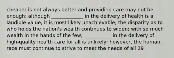 cheaper is not always better and providing care may not be enough; although _____________ in the delivery of health is a laudible value, it is most likely unachievable; the disparity as to who holds the nation's wealth continues to widen; with so much wealth in the hands of the few, ___________ in the delivery of high-quality health care for all is unlikely; however, the human race must continue to strive to meet the needs of all 29
