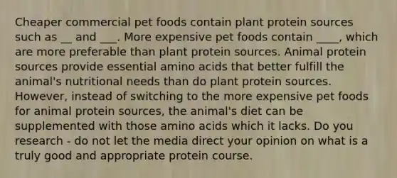 Cheaper commercial pet foods contain plant protein sources such as __ and ___. More expensive pet foods contain ____, which are more preferable than plant protein sources. Animal protein sources provide essential amino acids that better fulfill the animal's nutritional needs than do plant protein sources. However, instead of switching to the more expensive pet foods for animal protein sources, the animal's diet can be supplemented with those amino acids which it lacks. Do you research - do not let the media direct your opinion on what is a truly good and appropriate protein course.