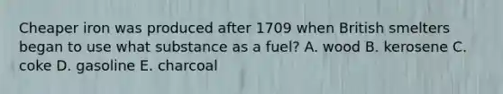 Cheaper iron was produced after 1709 when British smelters began to use what substance as a fuel? A. wood B. kerosene C. coke D. gasoline E. charcoal