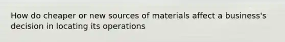 How do cheaper or new sources of materials affect a business's decision in locating its operations