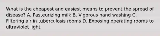 What is the cheapest and easiest means to prevent the spread of disease? A. Pasteurizing milk B. Vigorous hand washing C. Filtering air in tuberculosis rooms D. Exposing operating rooms to ultraviolet light