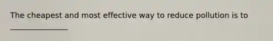 The cheapest and most effective way to reduce pollution is to _______________