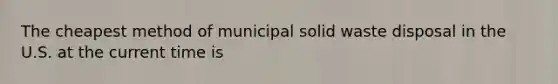 The cheapest method of municipal solid waste disposal in the U.S. at the current time is