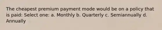 The cheapest premium payment mode would be on a policy that is paid: Select one: a. Monthly b. Quarterly c. Semiannually d. Annually