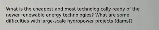 What is the cheapest and most technologically ready of the newer renewable energy technologies? What are some difficulties with large-scale hydropower projects (dams)?