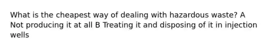 What is the cheapest way of dealing with hazardous waste? A Not producing it at all B Treating it and disposing of it in injection wells