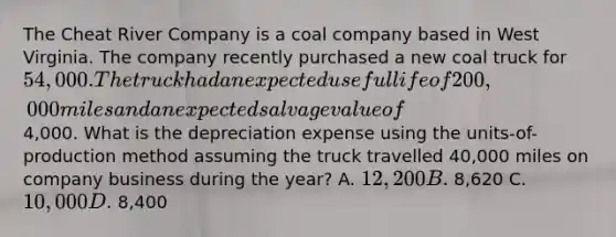 The Cheat River Company is a coal company based in West Virginia. The company recently purchased a new coal truck for 54,000. The truck had an expected useful life of 200,000 miles and an expected salvage value of4,000. What is the depreciation expense using the units-of-production method assuming the truck travelled 40,000 miles on company business during the year? A. 12,200 B. 8,620 C. 10,000 D. 8,400