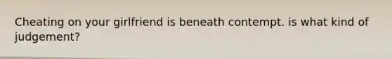Cheating on your girlfriend is beneath contempt. is what kind of judgement?