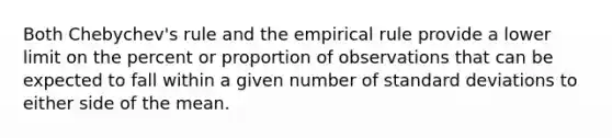 Both Chebychev's rule and the empirical rule provide a lower limit on the percent or proportion of observations that can be expected to fall within a given number of standard deviations to either side of the mean.