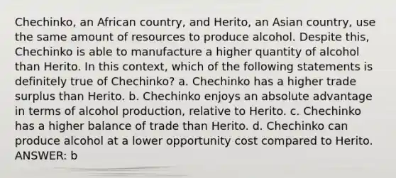 Chechinko, an African country, and Herito, an Asian country, use the same amount of resources to produce alcohol. Despite this, Chechinko is able to manufacture a higher quantity of alcohol than Herito. In this context, which of the following statements is definitely true of Chechinko? a. Chechinko has a higher trade surplus than Herito. b. Chechinko enjoys an absolute advantage in terms of alcohol production, relative to Herito. c. Chechinko has a higher balance of trade than Herito. d. Chechinko can produce alcohol at a lower opportunity cost compared to Herito. ANSWER: b