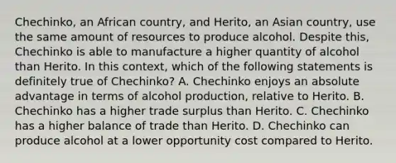 Chechinko, an African country, and Herito, an Asian country, use the same amount of resources to produce alcohol. Despite this, Chechinko is able to manufacture a higher quantity of alcohol than Herito. In this context, which of the following statements is definitely true of Chechinko? A. Chechinko enjoys an absolute advantage in terms of alcohol production, relative to Herito. B. Chechinko has a higher trade surplus than Herito. C. Chechinko has a higher balance of trade than Herito. D. Chechinko can produce alcohol at a lower opportunity cost compared to Herito.