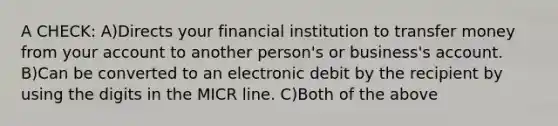 A CHECK: A)Directs your financial institution to transfer money from your account to another person's or business's account. B)Can be converted to an electronic debit by the recipient by using the digits in the MICR line. C)Both of the above