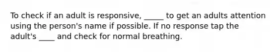 To check if an adult is responsive, _____ to get an adults attention using the person's name if possible. If no response tap the adult's ____ and check for normal breathing.