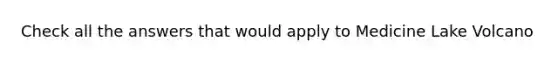Check all the answers that would apply to Medicine Lake Volcano