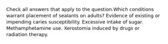 Check all answers that apply to the question.Which conditions warrant placement of sealants on adults? Evidence of existing or impending caries susceptibility. Excessive intake of sugar. Methamphetamine use. Xerostomia induced by drugs or radiation therapy.