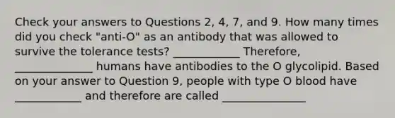 Check your answers to Questions 2, 4, 7, and 9. How many times did you check "anti-O" as an antibody that was allowed to survive the tolerance tests? ____________ Therefore, ______________ humans have antibodies to the O glycolipid. Based on your answer to Question 9, people with type O blood have ____________ and therefore are called _______________