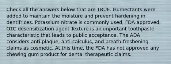 Check all the answers below that are TRUE. Humectants were added to maintain the moisture and prevent hardening in dentifrices. Potassium nitrate is commonly used, FDA-approved, OTC desensitization agent Texture is an important toothpaste characteristic that leads to public acceptance. The ADA considers anti-plaque, anti-calculus, and breath-freshening claims as cosmetic. At this time, the FDA has not approved any chewing gum product for dental therapeutic claims.