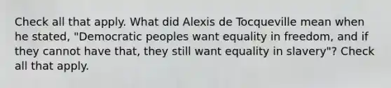 Check all that apply. What did Alexis de Tocqueville mean when he stated, "Democratic peoples want equality in freedom, and if they cannot have that, they still want equality in slavery"? Check all that apply.