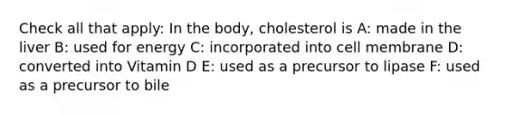 Check all that apply: In the body, cholesterol is A: made in the liver B: used for energy C: incorporated into cell membrane D: converted into Vitamin D E: used as a precursor to lipase F: used as a precursor to bile