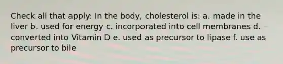 Check all that apply: In the body, cholesterol is: a. made in the liver b. used for energy c. incorporated into cell membranes d. converted into Vitamin D e. used as precursor to lipase f. use as precursor to bile