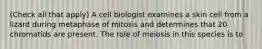 (Check all that apply) A cell biologist examines a skin cell from a lizard during metaphase of mitosis and determines that 20 chromatids are present. The role of meiosis in this species is to