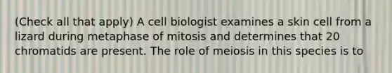 (Check all that apply) A cell biologist examines a skin cell from a lizard during metaphase of mitosis and determines that 20 chromatids are present. The role of meiosis in this species is to