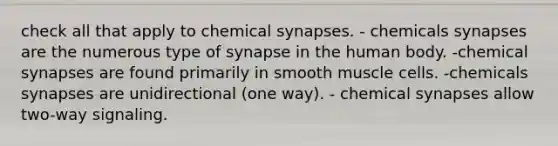 check all that apply to chemical synapses. - chemicals synapses are the numerous type of synapse in the human body. -chemical synapses are found primarily in smooth muscle cells. -chemicals synapses are unidirectional (one way). - chemical synapses allow two-way signaling.