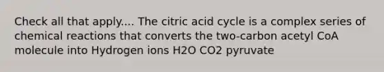 Check all that apply.... The citric acid cycle is a complex series of chemical reactions that converts the two-carbon acetyl CoA molecule into Hydrogen ions H2O CO2 pyruvate