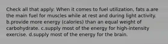 Check all that apply: When it comes to fuel utilization, fats a.are the main fuel for muscles while at rest and during light activity. b.provide more energy (calories) than an equal weight of carbohydrate. c.supply most of the energy for high-intensity exercise. d.supply most of the energy for the brain.