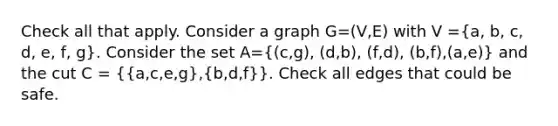 Check all that apply. Consider a graph G=(V,E) with V =(a, b, c, d, e, f, g). Consider the set A=((c,g), (d,b), (f,d), (b,f),(a,e)) and the cut C = ({a,c,e,g),(b,d,f)}. Check all edges that could be safe.