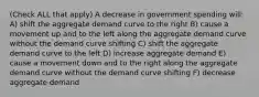 (Check ALL that apply) A decrease in government spending will: A) shift the aggregate demand curve to the right B) cause a movement up and to the left along the aggregate demand curve without the demand curve shifting C) shift the aggregate demand curve to the left D) increase aggregate demand E) cause a movement down and to the right along the aggregate demand curve without the demand curve shifting F) decrease aggregate demand