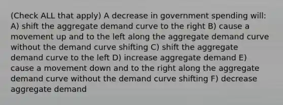 (Check ALL that apply) A decrease in government spending will: A) shift the aggregate demand curve to the right B) cause a movement up and to the left along the aggregate demand curve without the demand curve shifting C) shift the aggregate demand curve to the left D) increase aggregate demand E) cause a movement down and to the right along the aggregate demand curve without the demand curve shifting F) decrease aggregate demand