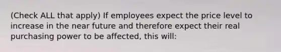 (Check ALL that apply) If employees expect the price level to increase in the near future and therefore expect their real purchasing power to be affected, this will: