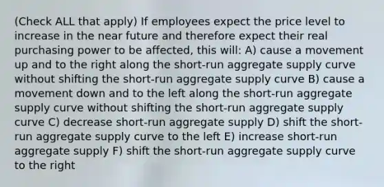 (Check ALL that apply) If employees expect the price level to increase in the near future and therefore expect their real purchasing power to be affected, this will: A) cause a movement up and to the right along the short-run aggregate supply curve without shifting the short-run aggregate supply curve B) cause a movement down and to the left along the short-run aggregate supply curve without shifting the short-run aggregate supply curve C) decrease short-run aggregate supply D) shift the short-run aggregate supply curve to the left E) increase short-run aggregate supply F) shift the short-run aggregate supply curve to the right