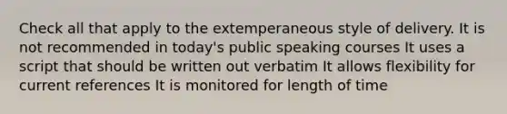 Check all that apply to the extemperaneous style of delivery. It is not recommended in today's public speaking courses It uses a script that should be written out verbatim It allows flexibility for current references It is monitored for length of time