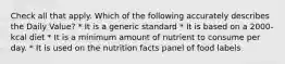 Check all that apply. Which of the following accurately describes the Daily Value? * It is a generic standard * It is based on a 2000-kcal diet * It is a minimum amount of nutrient to consume per day. * It is used on the nutrition facts panel of food labels