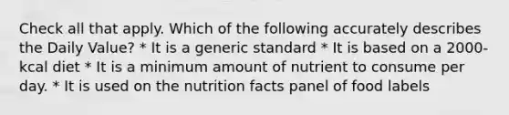 Check all that apply. Which of the following accurately describes the Daily Value? * It is a generic standard * It is based on a 2000-kcal diet * It is a minimum amount of nutrient to consume per day. * It is used on the nutrition facts panel of food labels