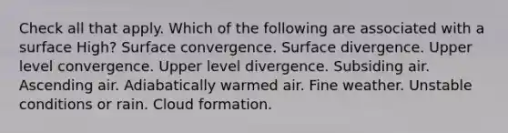 Check all that apply. Which of the following are associated with a surface High? Surface convergence. Surface divergence. Upper level convergence. Upper level divergence. Subsiding air. Ascending air. Adiabatically warmed air. Fine weather. Unstable conditions or rain. Cloud formation.