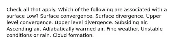 Check all that apply. Which of the following are associated with a surface Low? Surface convergence. Surface divergence. Upper level convergence. Upper level divergence. Subsiding air. Ascending air. Adiabatically warmed air. Fine weather. Unstable conditions or rain. Cloud formation.