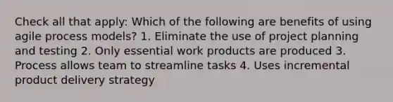 Check all that apply: Which of the following are benefits of using agile process models? 1. Eliminate the use of project planning and testing 2. Only essential work products are produced 3. Process allows team to streamline tasks 4. Uses incremental product delivery strategy