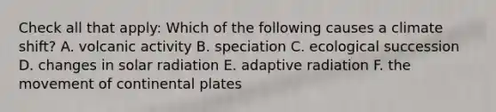 Check all that apply: Which of the following causes a climate shift? A. volcanic activity B. speciation C. ecological succession D. changes in solar radiation E. adaptive radiation F. the movement of continental plates