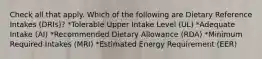 Check all that apply. Which of the following are Dietary Reference Intakes (DRIs)? *Tolerable Upper Intake Level (UL) *Adequate Intake (AI) *Recommended Dietary Allowance (RDA) *Minimum Required Intakes (MRI) *Estimated Energy Requirement (EER)