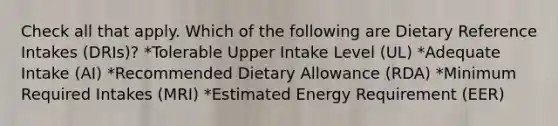 Check all that apply. Which of the following are Dietary Reference Intakes (DRIs)? *Tolerable Upper Intake Level (UL) *Adequate Intake (AI) *Recommended Dietary Allowance (RDA) *Minimum Required Intakes (MRI) *Estimated Energy Requirement (EER)