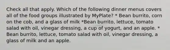 Check all that apply. Which of the following dinner menus covers all of the food groups illustrated by MyPlate? * Bean burrito, corn on the cob, and a glass of milk *Bean burrito, lettuce, tomato salad with oil, vinegar dressing, a cup of yogurt, and an apple. * Bean burrito, lettuce, tomato salad with oil, vinegar dressing, a glass of milk and an apple.