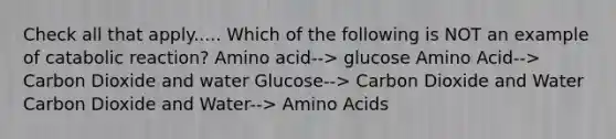 Check all that apply..... Which of the following is NOT an example of catabolic reaction? Amino acid--> glucose Amino Acid--> Carbon Dioxide and water Glucose--> Carbon Dioxide and Water Carbon Dioxide and Water--> Amino Acids