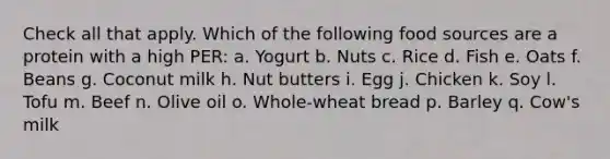 Check all that apply. Which of the following food sources are a protein with a high PER: a. Yogurt b. Nuts c. Rice d. Fish e. Oats f. Beans g. Coconut milk h. Nut butters i. Egg j. Chicken k. Soy l. Tofu m. Beef n. Olive oil o. Whole-wheat bread p. Barley q. Cow's milk