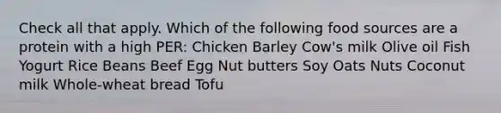 Check all that apply. Which of the following food sources are a protein with a high PER: Chicken Barley Cow's milk Olive oil Fish Yogurt Rice Beans Beef Egg Nut butters Soy Oats Nuts Coconut milk Whole-wheat bread Tofu